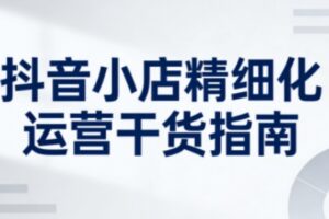 抖音小店精细化运营干货指南新版，助力商家系统提升店铺运营能力（更新）
