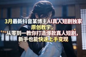 3月最新抖音某博主AI真人短剧独家原创教学，从零到一教你打造爆款真人短剧，新手也能快速上手变现