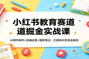 小红书教育赛道掘金实战课：AI课件制作+店铺运营+爆款笔记，打通知识变现全路径