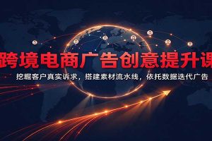 跨境电商广告创意提升课：挖掘客户真实诉求，搭建素材流水线，依托数据迭代广告